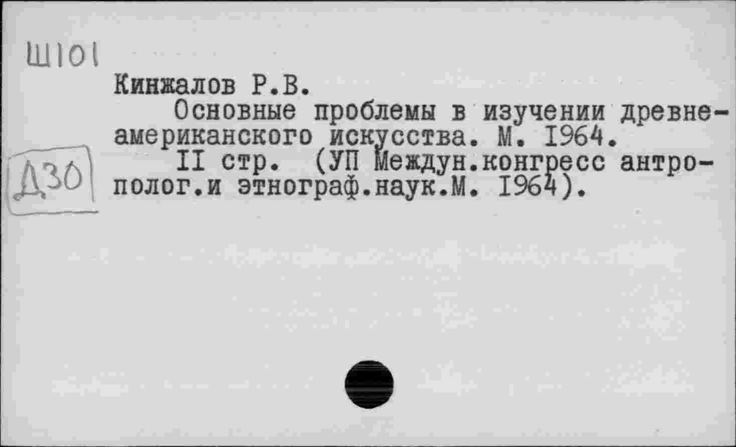 ﻿IUlOi

Кинжалов Р.В.
Основные проблемы в изучении древнеамериканского искусства. М. 1964.
II стр. (УП Междун.конгресс антрополог.и этнограф.наук.М. 1964).